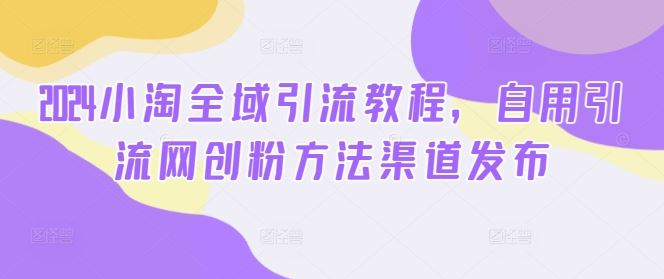 2024小淘全域引流教程，自用引流网创粉方法渠道发布-立业有术
