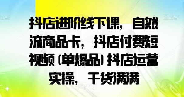 抖店进阶线下课，自然流商品卡，抖店付费短视频(单爆品)抖店运营实操，干货满满-立业有术