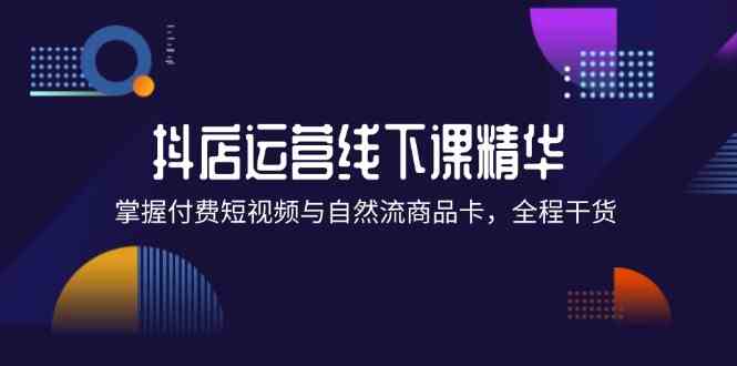 抖店进阶线下课精华：掌握付费短视频与自然流商品卡，全程干货！-立业有术