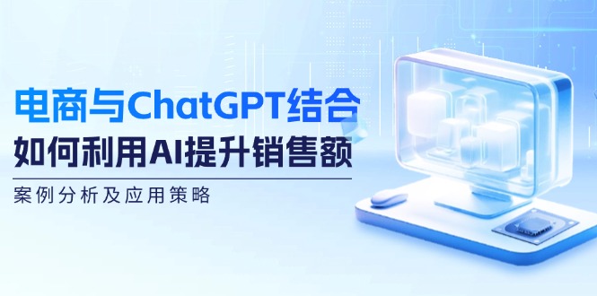 （12479期）电商与ChatGPT结合：如何利用AI提升销售额，案例分析及应用策略-立业有术