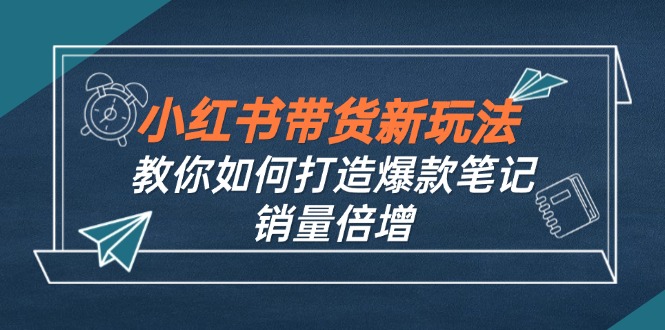 （12535期）小红书带货新玩法【9月课程】教你如何打造爆款笔记，销量倍增（无水印）-立业有术