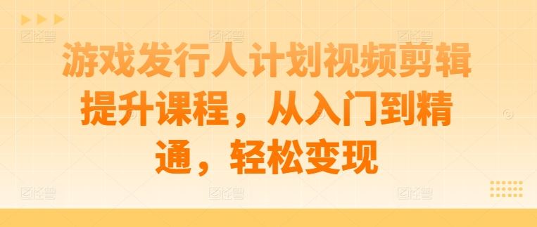 游戏发行人计划视频剪辑提升课程，从入门到精通，轻松变现-立业有术