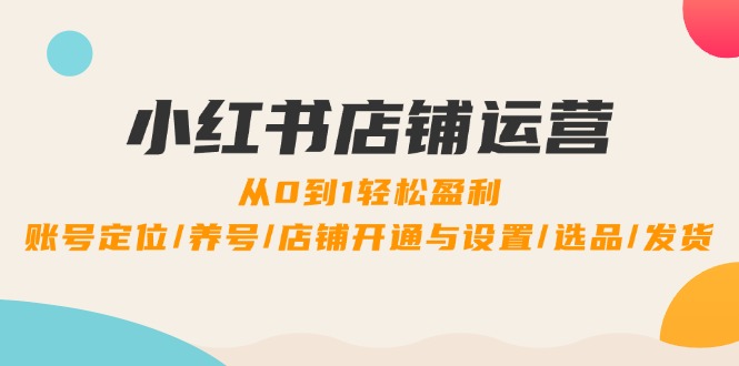 （12570期）小红书店铺运营：0到1轻松盈利，账号定位/养号/店铺开通与设置/选品/发货-立业有术