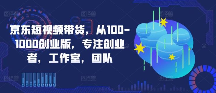 京东短视频带货，从100-1000创业版，专注创业者，工作室，团队-立业有术