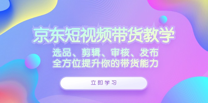京东短视频带货教学：选品、剪辑、审核、发布，全方位提升你的带货能力-立业有术