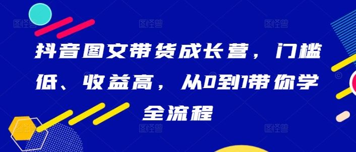抖音图文带货成长营，门槛低、收益高，从0到1带你学全流程-立业有术