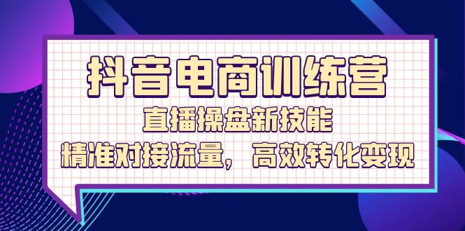 （12676期）抖音电商训练营：直播操盘新技能，精准对接流量，高效转化变现-立业有术