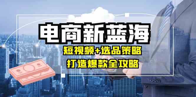 商家必看电商新蓝海：短视频+选品策略，打造爆款全攻略，月入10w+-立业有术