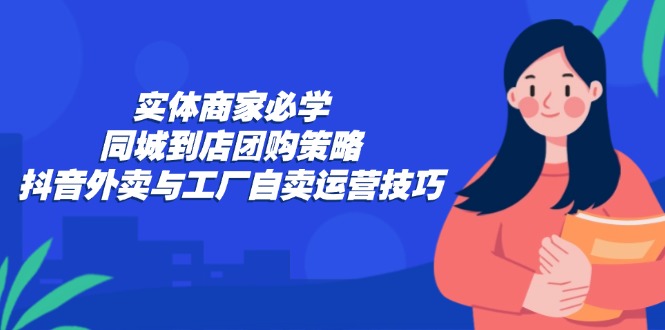 （12738期）实体商家必学：同城到店团购策略：抖音外卖与工厂自卖运营技巧-立业有术