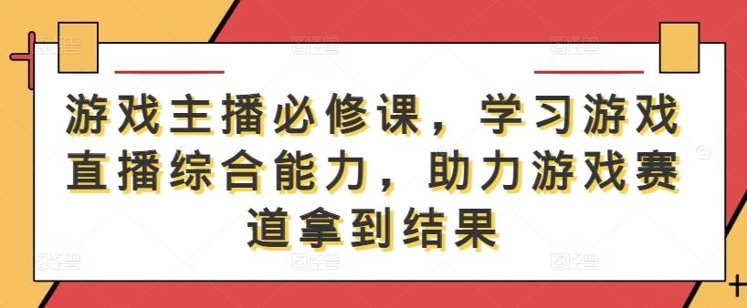 游戏主播必修课，学习游戏直播综合能力，助力游戏赛道拿到结果-立业有术