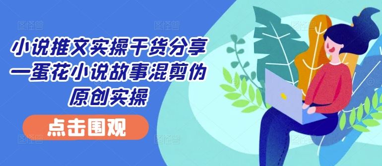 小说推文实操干货分享—蛋花小说故事混剪伪原创实操-立业有术