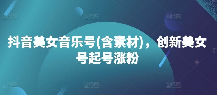 抖音美女音乐号(含素材)，创新美女号起号涨粉-立业有术