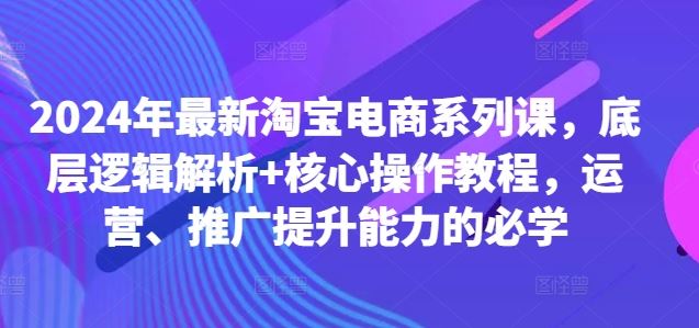 2024年最新淘宝电商系列课，底层逻辑解析+核心操作教程，运营、推广提升能力的必学-立业有术