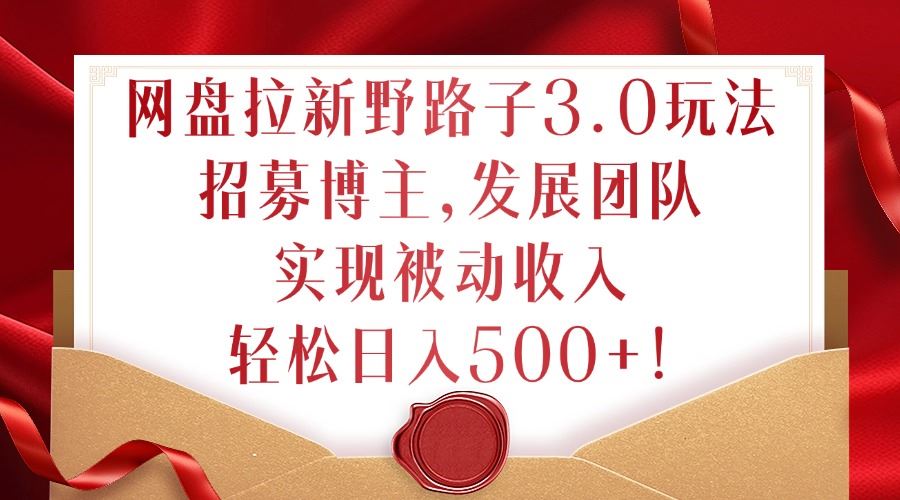网盘拉新野路子3.0玩法，招募博主，发展团队，实现被动收入，轻松日入500+【揭秘】-立业有术