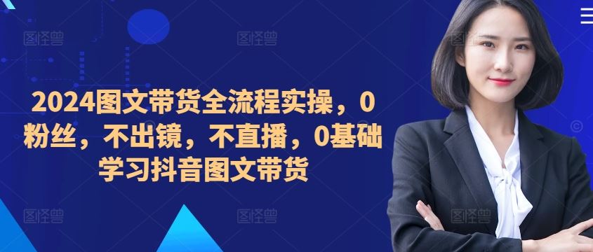 ​​​​​​2024图文带货全流程实操，0粉丝，不出镜，不直播，0基础学习抖音图文带货-立业有术