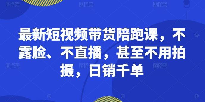 最新短视频带货陪跑课，不露脸、不直播，甚至不用拍摄，日销千单-立业有术