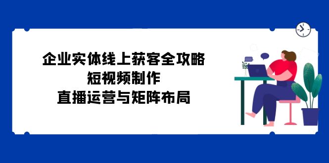 企业实体线上获客全攻略：短视频制作、直播运营与矩阵布局-立业有术