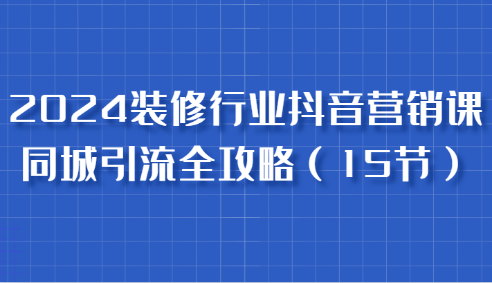 2024装修行业抖音营销课，同城引流全攻略，跟实战家学获客，成为数据驱动的营销专家-立业有术