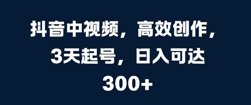 抖音中视频，高效创作，3天起号，日入可达3张【揭秘】-立业有术