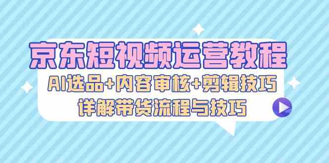 京东短视频运营教程：AI选品+内容审核+剪辑技巧，详解带货流程与技巧-立业有术