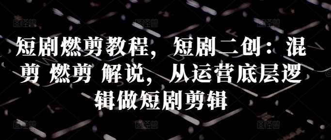 短剧燃剪教程，短剧二创：混剪 燃剪 解说，从运营底层逻辑做短剧剪辑-立业有术