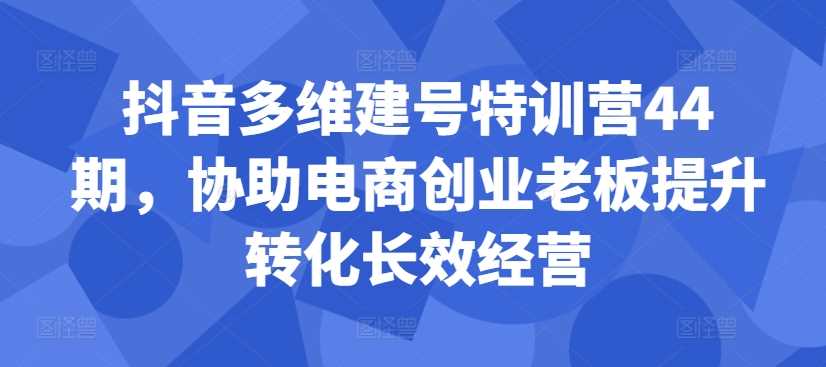 抖音多维建号特训营44期，协助电商创业老板提升转化长效经营-立业有术