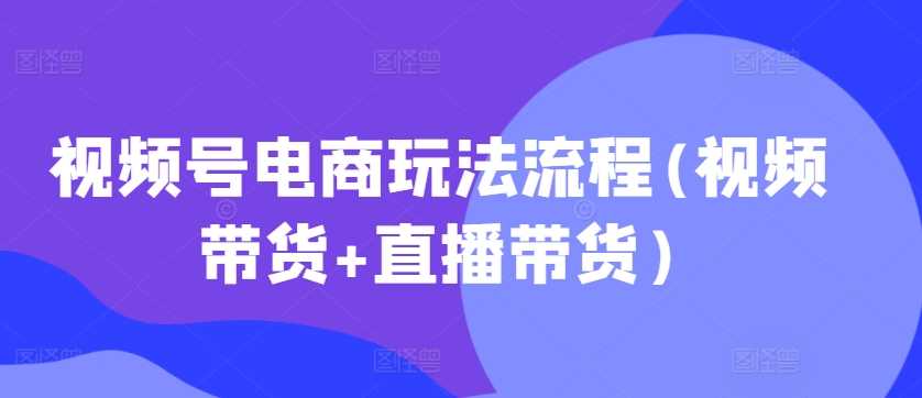 视频号电商玩法流程(视频带货+直播带货)-立业有术