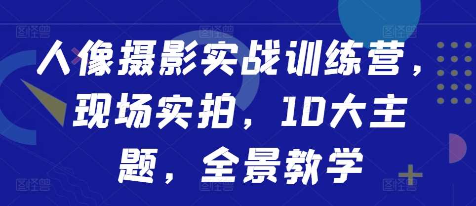 人像摄影实战训练营，现场实拍，10大主题，全景教学-立业有术