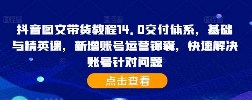 抖音图文带货教程14.0交付体系，基础与精英课，新增账号运营锦囊，快速解决账号针对问题-立业有术