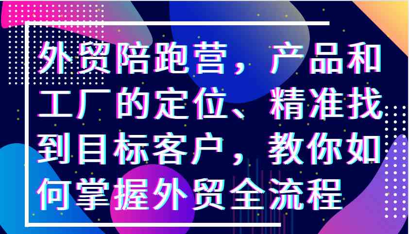 外贸陪跑营，产品和工厂的定位、精准找到目标客户，教你如何掌握外贸全流程-立业有术