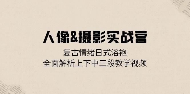 人像摄影实战营：复古情绪日式浴袍，全面解析上下中三段教学视频-立业有术