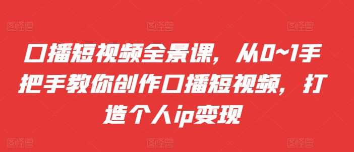 口播短视频全景课，​从0~1手把手教你创作口播短视频，打造个人ip变现-立业有术