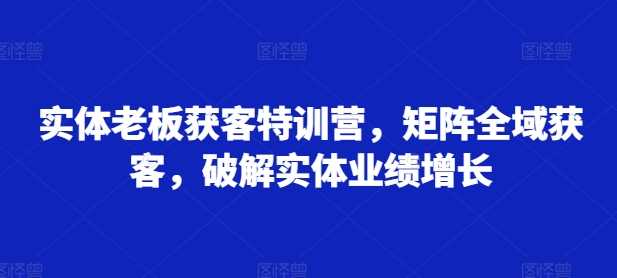 实体老板获客特训营，矩阵全域获客，破解实体业绩增长-立业有术