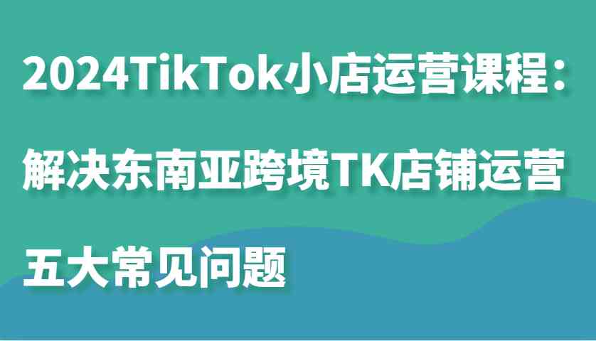 2024TikTok小店运营课程：解决东南亚跨境TK店铺运营五大常见问题-立业有术