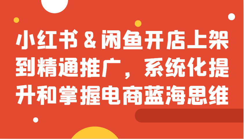 小红书&闲鱼开店上架到精通推广，系统化提升和掌握电商蓝海思维-立业有术