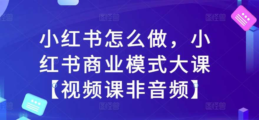 小红书怎么做，小红书商业模式大课【视频课非音频】-立业有术