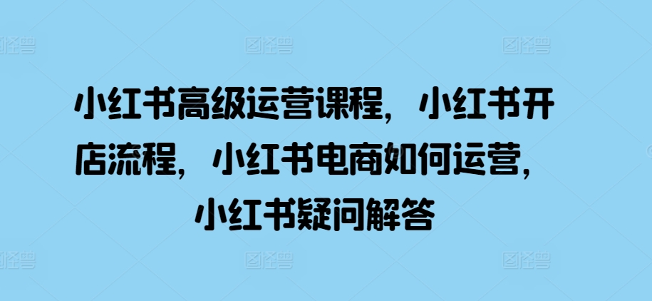 小红书高级运营课程，小红书开店流程，小红书电商如何运营，小红书疑问解答-立业有术