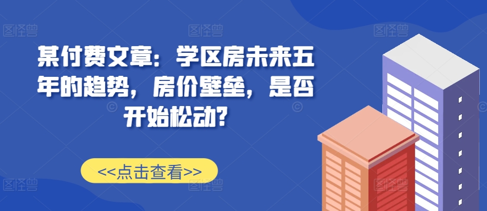 某付费文章：学区房未来五年的趋势，房价壁垒，是否开始松动?-立业有术