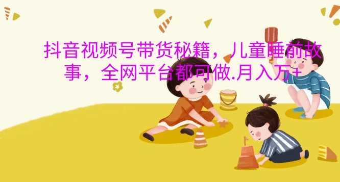 抖音视频号带货秘籍，儿童睡前故事，全网平台都可做，月入过W【揭秘】-立业有术