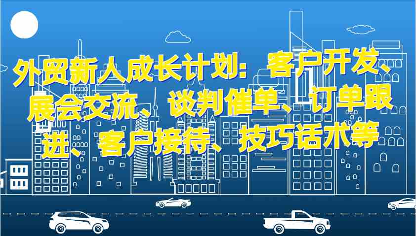外贸新人成长计划：客户开发、展会交流、谈判催单、订单跟进、客户接待、技巧话术等-立业有术