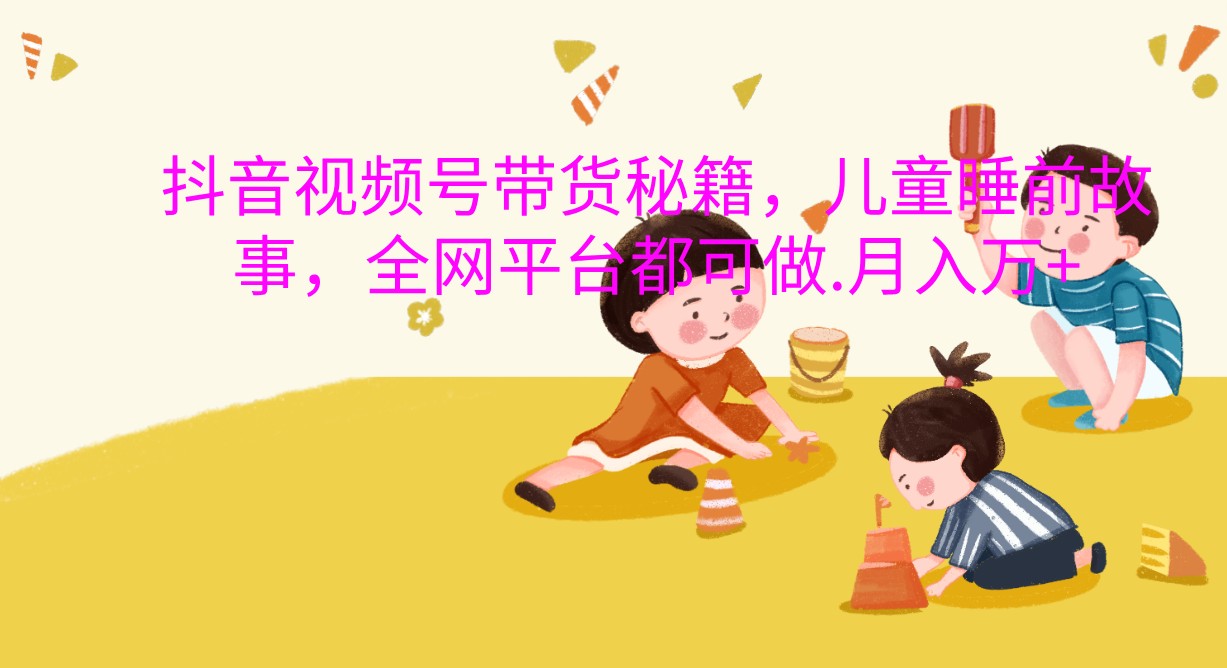 抖音视频号带货秘籍，儿童睡前故事，全网平台都可做.月入万+-立业有术