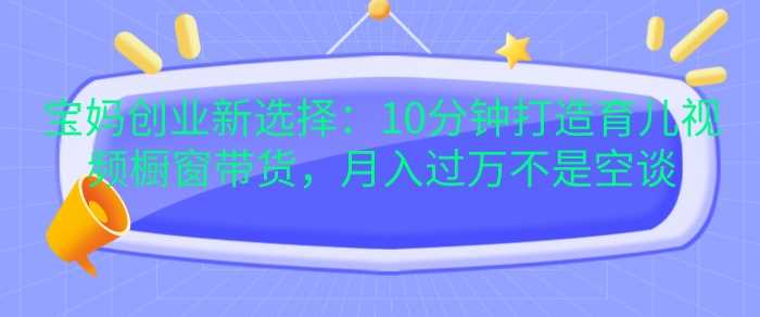 宝妈创业新选择：10分钟打造育儿视频橱窗带货，月入过W不是空谈【揭秘】-立业有术