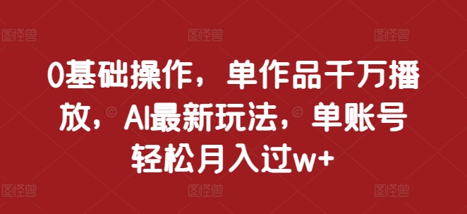 0基础操作，单作品千万播放，AI最新玩法，单账号轻松月入过w+【揭秘】-立业有术