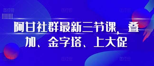 阿甘社群最新三节课，叠加、金字塔、上大促-立业有术