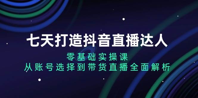 （13430期）七天打造抖音直播达人：零基础实操课，从账号选择到带货直播全面解析-立业有术