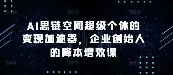 AI思链空间超级个体的变现加速器，企业创始人的降本增效课-立业有术