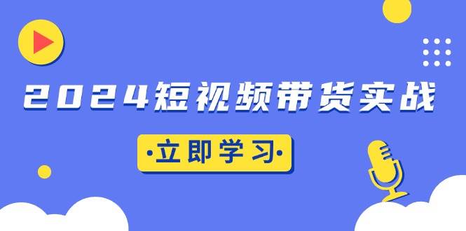 （13482期）2024短视频带货实战：底层逻辑+实操技巧，橱窗引流、直播带货-立业有术