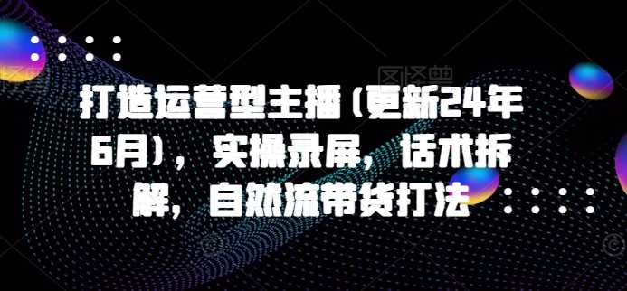 打造运营型主播(更新24年11月)，实操录屏，话术拆解，自然流带货打法-立业有术