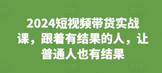2024短视频带货实战课，跟着有结果的人，让普通人也有结果-立业有术