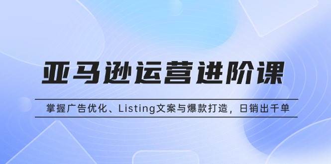 （13517期）亚马逊运营进阶课：掌握广告优化、Listing文案与爆款打造，日销出千单-立业有术